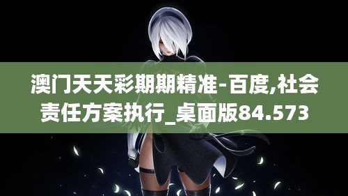 澳门天天彩期期精准-百度,社会责任方案执行_桌面版84.573-1