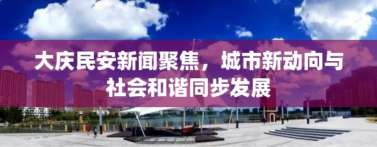 大庆民安新闻聚焦，城市新动向与社会和谐同步发展