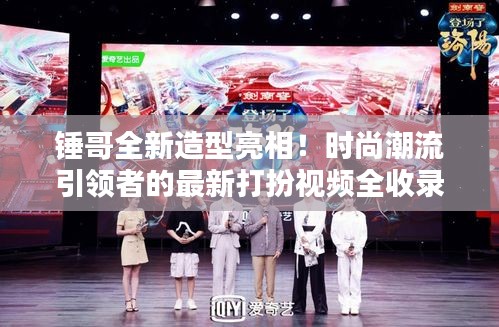 锤哥全新造型亮相！时尚潮流引领者的最新打扮视频全收录