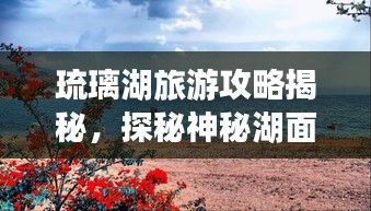 琉璃湖旅游攻略揭秘，探秘神秘湖面，领略湖光山色之美
